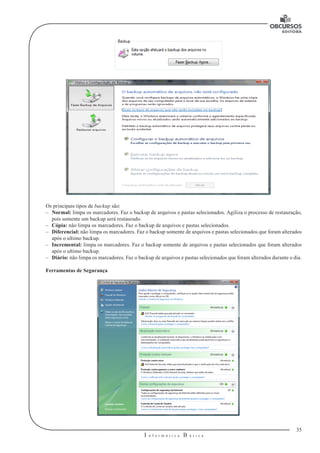 35
I n f o r m á t i c a B á s i c a
U
Os principais tipos de backup são:
–– Normal: limpa os marcadores. Faz o backup de arquivos e pastas selecionados. Agiliza o processo de restauração,
pois somente um backup será restaurado.
–– Cópia: não limpa os marcadores. Faz o backup de arquivos e pastas selecionados.
–– Diferencial: não limpa os marcadores. Faz o backup somente de arquivos e pastas selecionados que foram alterados
após o ultimo backup.
–– Incremental: limpa os marcadores. Faz o backup somente de arquivos e pastas selecionados que foram alterados
após o ultimo backup.
–– Diário: não limpa os marcadores. Faz o backup de arquivos e pastas selecionados que foram alterados durante o dia.
Ferramentas de Segurança
 