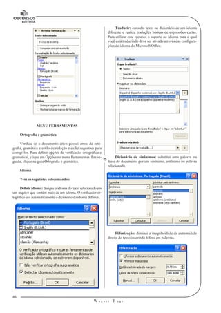46
W a g n e r B u g s
U
MENU FERRAMENTAS
Ortografia e gramática
Verifica se o documento ativo possui erros de orto-
grafia, gramática e estilo de redação e exibe sugestões para
corrigi-los. Para definir opções de verificação ortográfica e
gramatical, clique em Opções no menu Ferramentas. Em se-
guida, clique na guia Ortografia e gramática.
Idioma
Tem os seguintes subcomandos:
Definir idioma: designa o idioma do texto selecionado em
um arquivo que contém mais de um idioma. O verificador or-
tográfico usa automaticamente o dicionário do idioma definido.
Traduzir: consulta texto no dicionário de um idioma
diferente e realiza traduções básicas de expressões curtas.
Para utilizar este recurso, o suporte ao idioma para o qual
você está traduzindo deve ser ativado através das configura-
ções de idioma do Microsoft Office.
Dicionário de sinônimos: substitui uma palavra ou
frase do documento por um sinônimo, antônimo ou palavra
relacionada.
Hifenização: diminui a irregularidade da extremidade
direita do texto inserindo hífens em palavras.
 