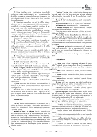 65
I n f o r m á t i c a B á s i c a
U
5 –	Entre planilhas: copia o conteúdo do intervalo de
células selecionado na planilha ativa para o mesmo intervalo
de células em todas as outras planilhas selecionadas em um
grupo. Este comando só estará disponível se várias planilhas
forem selecionadas.
6 –	Sequência: preenche o intervalo de células selecio-
nado com uma ou mais sequências de números ou datas. O
conteúdo da primeira célula em cada linha ou coluna da se-
leção é usado como valor inicial para a sequência.
7 –	Justificar: redistribui o conteúdo do texto para pre-
encher o intervalo selecionado. Números ou fórmulas não
podem ser preenchidos e justificados. À exceção da coluna
esquerda, as células no intervalo devem estar em branco.
Limpar: oferece as opções:
1 –	Tudo: remove todo o conteúdo e a formatação, in-
cluindo comentários e hyperlinks, de células selecionadas.
2 –	Formatos: remove apenas os formatos de célula das
células selecionadas; o conteúdo e os comentários da célula
não podem ser alterados.
3 –	Conteúdo: remove o conteúdo de célula (dados e
fórmulas) das células selecionadas sem afetar os formatos
ou comentários da célula.
4 –	Comentários: remove apenas os comentários ane-
xados às células selecionadas; o conteúdo e os formatos da
célula não podem ser alterados.
Excluir: remove o item selecionado.
Excluir planilha: exclui as planilhas selecionadas da
pasta de trabalho. Você não pode desfazer este comando.
Mover ou copiar planilha: move ou copia as planilhas
selecionadas para outra pasta de trabalho ou para um local
diferente dentro da mesma pasta de trabalho.
Localizar: pesquisa os caracteres especificados por
você em células ou planilhas selecionadas e seleciona a pri-
meira célula que contém esses caracteres.
Substituir: pesquisa e substitui o texto e a formatação
especificados.
Ir para: desloca-se pela planilha e seleciona a célula, o
intervalo ou as células com as características especiais que
você especificar.
Vínculos: exibe ou altera as informações para cada vín-
culo no arquivo atual, incluindo o nome e a posição do ar-
quivo de origem, o item, o tipo e se o vínculo será atualizado
manual ou automaticamente.
Menu Exibir:
Normal: alterna para o modo de exibição normal, que é
o modo de exibição padrão para a maioria das tarefas no Mi-
crosoft Excel, como inserir, filtrar, representar graficamente
e formatar dados.
Visualizar quebra de página: alterna a planilha ativa
para o modo de visualização de quebra de página, que é um
modo de edição que exibe a planilha como ela será impressa.
No modo de visualização de quebra de página, você pode
mover quebras de página arrastando-as para a esquerda, para
a direita, para cima ou para baixo. O Microsoft Excel dimen-
siona automaticamente a planilha para ajustar as colunas e
linhas na página.
Painel de Tarefas: exibe o painel de tarefas, uma área
em que você pode criar novos arquivos, procurar informa-
ções, visualizar o conteúdo da área de transferência e reali-
zar outras tarefas.
Barras de ferramentas: exibe ou oculta barras de fer-
ramentas.
Barra de fórmulas: exibe ou oculta a barra de fórmulas.
Barra de status: mostra ou oculta a barra de status.
Cabeçaho e rodapé: ativa a guia Cabeçalho e rodapé
da caixa de diálogo Configurar página.
Comentários: ativa ou desativa a exibição de comen-
tários na planilha.
Personalizar modos de exibição: cria diferentes mo-
dos de exibição de uma planilha. Um modo de exibição ofe-
rece uma maneira fácil de visualizar os dados com diferentes
opções de exibição. Você pode exibir, imprimir e armazenar
diferentes modos de exibição sem salvá-los como planilhas
separadas.
Tela inteira: oculta muitos elementos de tela para que
você tenha uma maior visão do seu documento. Para alter-
nar de volta para o modo de exibição anterior, clique em ou
pressione ESC.
Zoom: controla o tamanho do arquivo atual exibido na
tela.
Menu Inserir:
Células: insere células começando pelo ponto de inser-
ção. Você pode alterar outras células da tabela para a direita
ou para baixo. Também pode inserir uma linha ou coluna
inteira.
Linhas: insere o número de células, linhas ou colunas
selecionadas.
Colunas: insere o número de células, linhas ou colunas
selecionadas.
Planilha: insere uma nova planilha à esquerda da pla-
nilha selecionada.
Gráfico: inicia um assistente, que irá orientá-lo pelas
etapas de criação de um gráfico incorporado em uma plani-
lha ou na modificação de um gráfico existente.
Símbolo: insere símbolos e caracteres especiais a partir
das fontes instaladas em seu computador.
Quebra de página: insere uma quebra de página acima
de uma célula selecionada. Esse comando é alterado para
Remover quebra de página quando uma célula adjacente a
uma quebra de página inserida está selecionada.
Função: exibe uma lista de funções e seus formatos e
permite que você defina valores para os argumentos.
Nome: tem os seguintes subcomandos:
1 –	Definir: cria um nome para uma célula, um interva-
lo ou uma constante ou valor calculado que você pode usar
para fazer referência à célula, ao intervalo ou ao valor.
2 –	Colar: insere o nome selecionado na barra de fór-
mulas.
3 – 	Criar: cria nomes usando rótulos em um intervalo
selecionado.
4 –	Aplicar: pesquisa fórmulas nas células seleciona-
das e substitui as referências por nomes definidos para elas,
caso existam.
5 –	Rótulo: cria nomes de fórmulas utilizando rótulos
de texto de linhas e colunas de um intervalo selecionado.
 