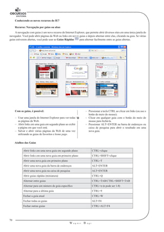 70
W a g n e r B u g s
U
Conhecendo os novos recursos do IE7
Recurso: Navegação por guias ou abas
A navegação com guias é um novo recurso do Internet Explorer, que permite abrir diversos sites em uma única janela do
navegador. Você pode abrir páginas da Web ou links em novas guias e depois alternar entre elas, clicando na guia. Se várias
guias estiverem abertas, você pode usar as Guias Rápidas para alternar facilmente entre as guias abertas.
Com as guias, é possível:
–– Usar uma janela do Internet Explorer para ver todas
as páginas da Web.
–– Abrir links em uma guia em segundo plano ao exibir
a página em que você está.
–– Salvar e abrir várias páginas da Web de uma vez
utilizando as guias de favoritos e home page.
–– Pressionar a tecla CTRL ao clicar em links (ou use o
botão do meio do mouse).
–– Clicar em qualquer guia com o botão do meio do
mouse para fechá-la.
–– Pressionar ALT+ENTER na barra de endereços ou
caixa de pesquisa para abrir o resultado em uma
nova guia.
Atalhos das Guias
Abrir links em uma nova guia em segundo plano CTRL+clique
Abrir links em uma nova guia em primeiro plano CTRL+SHIFT+clique
Abrir uma nova guia em primeiro plano CTRL+T
Abrir uma nova guia da barra de endereços ALT+ENTER
Abrir uma nova guia na caixa de pesquisa ALT+ENTER
Abrir guias rápidas (miniatura) CTRL+Q
Alternar entre guias CTRL+TAB/CTRL+SHIFT+TAB
Alternar para um número de guia específico CTRL+n (n pode ser 1-8)
Alternar para a última guia CTRL+9
Fechar a guia atual CTRL+W
Fechar todas as guias ALT+F4
Fechar outras guias CTRL+ALT+F4
 