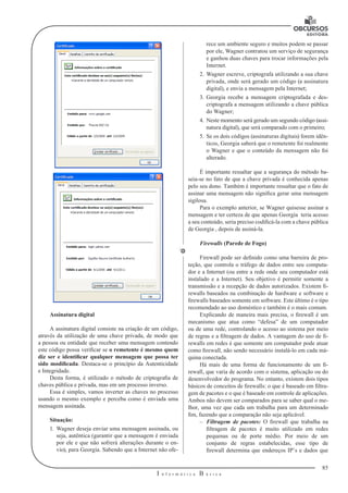 85
I n f o r m á t i c a B á s i c a
U
Assinatura digital
A assinatura digital consiste na criação de um código,
através da utiliza­ção de uma chave privada, de modo que
a pessoa ou entidade que receber uma mensagem contendo
este código possa verificar se o remetente é mesmo quem
diz ser e identificar qualquer mensagem que possa ter
sido modificada. Destaca-se o princípio da Autenticidade
e Integridade.
Desta forma, é utilizado o método de criptografia de
chaves pública e privada, mas em um processo inverso.
Essa é simples, vamos inverter as chaves no processo
usando o mesmo exemplo e perceba como é enviada uma
mensagem assinada.
Situação:
1.	 Wagner deseja enviar uma mensagem assinada, ou
seja, autêntica (garantir que a mensagem é enviada
por ele e que não sofrerá alterações durante o en-
vio), para Georgia. Sabendo que a Internet não ofe-
rece um ambiente seguro e muitos podem se passar
por ele, Wagner contratou um serviço de segurança
e ganhou duas chaves para trocar informações pela
Internet.
2.	Wagner escreve, criptografa utilizando a sua chave
privada, onde será gerado um código (a assinatura
digital), e envia a mensagem pela Internet;
3.	 Georgia recebe a mensagem criptografada e des-
criptografa a mensagem utilizando a chave pública
do Wagner;
4.	 Neste momento será gerado um segundo código (assi-
natura digital), que será comparado com o primeiro;
5.	 Se os dois códigos (assinaturas digitais) forem idên-
ticos, Georgia saberá que o remetente foi realmente
o Wagner e que o conteúdo da mensagem não foi
alterado.
É importante ressaltar que a segurança do método ba-
seia-se no fato de que a chave privada é conhecida apenas
pelo seu dono. Também é importante ressaltar que o fato de
assinar uma mensagem não significa gerar uma mensagem
sigilosa.
Para o exemplo anterior, se Wagner quisesse assinar a
mensagem e ter cer­teza de que apenas Georgia teria acesso
a seu conteúdo, seria preciso codificá-la com a chave pública
de Georgia , depois de assiná-la.
Firewalls (Parede de Fogo)
Firewall pode ser definido como uma barreira de pro-
teção, que controla o tráfego de dados entre seu computa-
dor e a Internet (ou entre a rede onde seu computador está
instalado e a Internet). Seu objetivo é permitir somente a
transmissão e a recepção de dados autorizados. Existem fi-
rewalls baseados na combinação de hardware e software e
firewalls baseados somente em software. Este último é o tipo
recomendado ao uso doméstico e também é o mais comum.
Explicando de maneira mais precisa, o firewall é um
mecanismo que atua como “defesa” de um computador
ou de uma rede, controlando o acesso ao sistema por meio
de regras e a filtragem de dados. A vantagem do uso de fi-
rewalls em redes é que somente um computador pode atuar
como firewall, não sendo necessário instalá-lo em cada má-
quina conectada.
Há mais de uma forma de funcionamento de um fi-
rewall, que varia de acordo com o sistema, aplicação ou do
desenvolvedor do programa. No entanto, existem dois tipos
básicos de conceitos de firewalls: o que é baseado em filtra-
gem de pacotes e o que é baseado em controle de aplicações.
Ambos não devem ser comparados para se saber qual o me-
lhor, uma vez que cada um trabalha para um determinado
fim, fazendo que a comparação não seja aplicável.
–– Filtragem de pacotes: O firewall que trabalha na
filtragem de pacotes é muito utilizado em redes
pequenas ou de porte médio. Por meio de um
conjunto de regras estabelecidas, esse tipo de
firewall determina que endereços IP’s e dados que
 