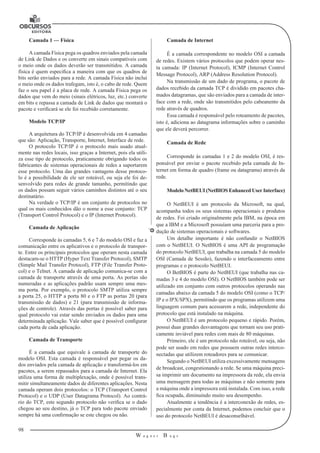 98
W a g n e r B u g s
U
Camada 1 — Física
A camada Física pega os quadros enviados pela camada
de Link de Dados e os converte em sinais compatíveis com
o meio onde os dados deverão ser transmitidos. A camada
física é quem especifica a maneira com que os quadros de
bits serão enviados para a rede. A camada Física não inclui
o meio onde os dados trafegam, isto é, o cabo de rede. Quem
faz o seu papel é a placa de rede. A camada Física pega os
dados que vem do meio (sinais elétricos, luz, etc.) converte
em bits e repassa a camada de Link de dados que montará o
pacote e verificará se ele foi recebido corretamente.
Modelo TCP/IP
A arquitetura do TCP/IP é desenvolvida em 4 camadas
que são: Aplicação, Transporte, Internet, Interface de rede.
O protocolo TCP/IP é o protocolo mais usado atual-
mente nas redes locais, isso graças a Internet, pois ela utili-
za esse tipo de protocolo, praticamente obrigando todos os
fabricantes de sistemas operacionais de redes a suportarem
esse protocolo. Uma das grandes vantagens desse protoco-
lo é a possibilidade de ele ser roteável, ou seja ele foi de-
senvolvido para redes de grande tamanho, permitindo que
os dados possam seguir vários caminhos distintos até o seu
destinatário.
Na verdade o TCP/IP é um conjunto de protocolos no
qual os mais conhecidos dão o nome a esse conjunto: TCP
(Transport Control Protocol) e o IP (Internet Protocol).
Camada de Aplicação
Corresponde às camadas 5, 6 e 7 do modelo OSI e faz a
comunicação entre os aplicativos e o protocolo de transpor-
te. Entre os principais protocolos que operam nesta camada
destacam-se o HTTP (Hyper Text Transfer Protocol), SMTP
(Simple Mail Transfer Protocol), FTP (File Transfer Proto-
col) e o Telnet. A camada de aplicação comunica-se com a
camada de transporte através de uma porta. As portas são
numeradas e as aplicações padrão usam sempre uma mes-
ma porta. Por exemplo, o protocolo SMTP utiliza sempre
a porta 25, o HTTP a porta 80 e o FTP as portas 20 (para
transmissão de dados) e 21 (para transmissão de informa-
ções de controle). Através das portas é possível saber para
qual protocolo vai estar sendo enviados os dados para uma
determinada aplicação. Vale saber que é possível configurar
cada porta de cada aplicação.
Camada de Transporte
É a camada que equivale à camada de transporte do
modelo OSI. Esta camada é responsável por pegar os da-
dos enviados pela camada de aplicação e transformá-los em
pacotes, a serem repassados para a camada de Internet. Ela
utiliza uma forma de multiplexação, onde é possível trans-
mitir simultaneamente dados de diferentes aplicações. Nesta
camada operam dois protocolos: o TCP (Transport Control
Protocol) e o UDP (User Datagrama Protocol). Ao contrá-
rio do TCP, este segundo protocolo não verifica se o dado
chegou ao seu destino, já o TCP para todo pacote enviado
sempre há uma confirmação se este chegou ou não.
Camada de Internet
É a camada correspondente no modelo OSI a camada
de redes. Existem vários protocolos que podem operar nes-
ta camada: IP (Internet Protocol), ICMP (Internet Control
Message Protocol), ARP (Address Resolution Protocol).
Na transmissão de um dado de programa, o pacote de
dados recebido da camada TCP é dividido em pacotes cha-
mados datagramas, que são enviados para a camada de inter-
face com a rede, onde são transmitidos pelo cabeanento da
rede através de quadros.
Essa camada é responsável pelo roteamento de pacotes,
isto é, adiciona ao datagrama informações sobre o caminho
que ele deverá percorrer.
Camada de Rede
Corresponde às camadas 1 e 2 do modelo OSI, é res-
ponsável por enviar o pacote recebido pela camada de In-
ternet em forma de quadro (frame ou datagrama) através da
rede.
Modelo NetBEUI (NetBIOS Enhanced User Interface)
O NetBEUI é um protocolo da Microsoft, na qual,
acompanha todos os seus sistemas operacionais e produtos
de redes. Foi criado originalmente pela IBM, na época em
que a IBM e a Microsoft possuíam uma parceria para a pro-
dução de sistemas operacionais e softwares.
Um detalhe importante é não confundir o NetBIOS
com o NetBEUI. O NetBIOS é uma API de programação
do protocolo NetBEUI, que trabalha na camada 5 do modelo
OSI (Camada de Sessão), fazendo o interfaceamento entre
programas e o protocolo NetBEUI.
O BetBIOS é parte do NetBEUI (que trabalha nas ca-
madas 3 e 4 do modelo OSI). O NetBIOS também pode ser
utilizado em conjunto com outros protocolos operando nas
camadas abaixo da camada 5 do modelo OSI (como o TCP/
IP e o IPX/SPX), permitindo que os programas utilizem uma
linguagem comum para acessarem a rede, independente do
protocolo que está instalado na máquina.
O NetBEUI é um protocolo pequeno e rápido. Porém,
possui duas grandes desvantagens que tornam seu uso prati-
camente inviável para redes com mais de 80 máquinas.
Primeiro, ele é um protocolo não roteável, ou seja, não
pode ser usado em redes que possuem outras redes interco-
nectadas que utilizem roteadores para se comunicar.
Segundo o NetBEUI utiliza excessivamente mensagens
de broadcast, congestionando a rede. Se uma máquina preci-
sa imprimir um documento na impressora da rede, ela envia
uma mensagem para todas as máquinas e não somente para
a máquina onde a impressora está instalada. Com isso, a rede
fica ocupada, diminuindo muito seu desempenho.
Atualmente a tendência é a interconexão de redes, es-
pecialmente por conta da Internet, podemos concluir que o
uso do protocolo NetBEUI é desaconselhável.
 