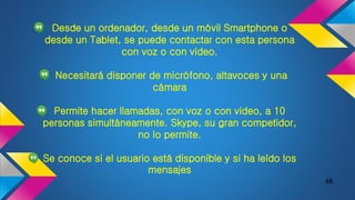 Desde un ordenador, desde un móvil Smartphone o
desde un Tablet, se puede contactar con esta persona
con voz o con video.
Necesitará disponer de micrófono, altavoces y una
cámara
Permite hacer llamadas, con voz o con video, a 10
personas simultáneamente. Skype, su gran competidor,
no lo permite.
Se conoce si el usuario está disponible y si ha leído los
mensajes
46
 