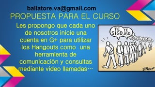 PROPUESTA PARA EL CURSO
Les propongo que cada uno
de nosotros inicie una
cuenta en G+ para utilizar
los Hangouts como una
herramienta de
comunicación y consultas
mediante video llamadas…
ballatore.va@gmail.com
 