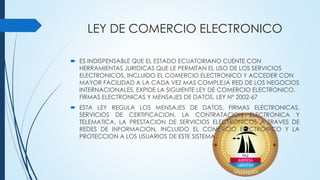 LEY DE COMERCIO ELECTRONICO
 ES INDISPENSABLE QUE EL ESTADO ECUATORIANO CUENTE CON
HERRAMIENTAS JURIDICAS QUE LE PERMITAN EL USO DE LOS SERVICIOS
ELECTRONICOS, INCLUIDO EL COMERCIO ELECTRONICO Y ACCEDER CON
MAYOR FACILIDAD A LA CADA VEZ MAS COMPLEJA RED DE LOS NEGOCIOS
INTERNACIONALES, EXPIDE LA SIGUIENTE LEY DE COMERCIO ELECTRONICO,
FIRMAS ELECTRONICAS Y MENSAJES DE DATOS. LEY Nº 2002-67
 ESTA LEY REGULA LOS MENSAJES DE DATOS, FIRMAS ELECTRONICAS,
SERVICIOS DE CERTIFICACION, LA CONTRATACION ELECTRONICA Y
TELEMATICA, LA PRESTACION DE SERVICIOS ELECTRONICOS A TRAVES DE
REDES DE INFORMACION, INCLUIDO EL COMERCIO ELECTRONICO Y LA
PROTECCION A LOS USUARIOS DE ESTE SISTEMA.
 