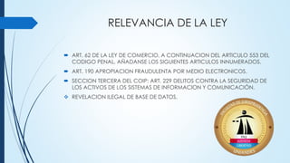 RELEVANCIA DE LA LEY
 ART. 62 DE LA LEY DE COMERCIO, A CONTINUACION DEL ARTICULO 553 DEL
CODIGO PENAL, AÑADANSE LOS SIGUIENTES ARTICULOS INNUMERADOS.
 ART. 190 APROPIACION FRAUDULENTA POR MEDIO ELECTRONICOS.
 SECCION TERCERA DEL COIP: ART. 229 DELITOS CONTRA LA SEGURIDAD DE
LOS ACTIVOS DE LOS SISTEMAS DE INFORMACION Y COMUNICACIÓN.
 REVELACION ILEGAL DE BASE DE DATOS.
 