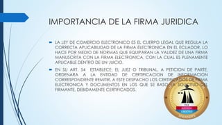 IMPORTANCIA DE LA FIRMA JURIDICA
 LA LEY DE COMERCIO ELECTRONICO ES EL CUERPO LEGAL QUE REGULA LA
CORRECTA APLICABILIDAD DE LA FIRMA ELECTRONICA EN EL ECUADOR, LO
HACE POR MEDIO DE NORMAS QUE EQUIPARAN LA VALIDEZ DE UNA FIRMA
MANUSCRITA CON LA FIRMA ELECTRONICA, CON LA CUAL ES PLENAMENTE
APLICABLE DENTRO DE UN JUICIO.
 EN SU ART. 54 ESTABLECE: EL JUEZ O TRIBUNAL, A PETICION DE PARTE,
ORDENARA A LA ENTIDAD DE CERTIFICACION DE INFORMACION
CORRESPONDIENTE REMITIR, A ESTE DESPACHO LOS CERTIFICADOS DE FIRMA
ELECTRONICA Y DOCUMENTOS EN LOS QUE SE BASO LA SOLICITUD DEL
FIRMANTE, DEBIDAMENTE CERTIFICADOS.
 
