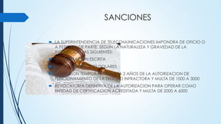 SANCIONES
 LA SUPERINTENDENCIA DE TELECOMUNICACIONES IMPONDRA DE OFICIO O
A PETICION DE PARTE, SEGÚN LA NATURALEZA Y GRAVEDAD DE LA
INFRACCION LAS SIGUIENTES:
 AMONESTACION ESCRITA
 MULTA DE 500 A 3000 DOLARES
 SUSPENSION TEMPORAL DE HASTA 2 AÑOS DE LA AUTORIZACION DE
FUNCIONAMIENTO DE LA ENTIDAD INFRACTORA Y MULTA DE 1000 A 3000
 REVOCATORIA DEFINITIVA DE LA AUTORIZACION PARA OPERAR COMO
ENTIDAD DE CERTIFICACION ACREDITADA Y MULTA DE 2000 A 6000
 