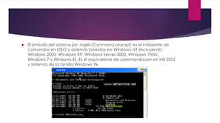  El símbolo del sistema (en inglés Command prompt) es el intérprete de
comandos en OS/2 y sistemas basados en Windows NT (incluyendo
Windows 2000, Windows XP, Windows Server 2003, Windows Vista ,
Windows 7 y Windows 8). Es el equivalente de command.com en MS-DOS
y sistemas de la familia Windows 9x.
 