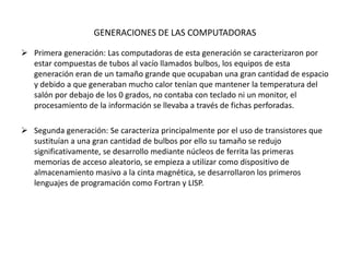 GENERACIONES DE LAS COMPUTADORAS
 Primera generación: Las computadoras de esta generación se caracterizaron por
estar compuestas de tubos al vacío llamados bulbos, los equipos de esta
generación eran de un tamaño grande que ocupaban una gran cantidad de espacio
y debido a que generaban mucho calor tenían que mantener la temperatura del
salón por debajo de los 0 grados, no contaba con teclado ni un monitor, el
procesamiento de la información se llevaba a través de fichas perforadas.
 Segunda generación: Se caracteriza principalmente por el uso de transistores que
sustituían a una gran cantidad de bulbos por ello su tamaño se redujo
significativamente, se desarrollo mediante núcleos de ferrita las primeras
memorias de acceso aleatorio, se empieza a utilizar como dispositivo de
almacenamiento masivo a la cinta magnética, se desarrollaron los primeros
lenguajes de programación como Fortran y LISP.
 