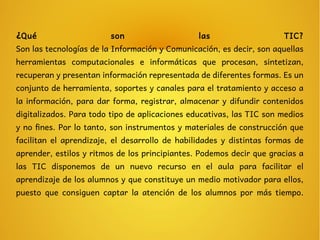 ¿Qué son las TIC?
Son las tecnologías de la Información y Comunicación, es decir, son aquellas
herramientas computacionales e informáticas que procesan, sintetizan,
recuperan y presentan información representada de diferentes formas. Es un
conjunto de herramienta, soportes y canales para el tratamiento y acceso a
la información, para dar forma, registrar, almacenar y difundir contenidos
digitalizados. Para todo tipo de aplicaciones educativas, las TIC son medios
y no fines. Por lo tanto, son instrumentos y materiales de construcción que
facilitan el aprendizaje, el desarrollo de habilidades y distintas formas de
aprender, estilos y ritmos de los principiantes. Podemos decir que gracias a
las TIC disponemos de un nuevo recurso en el aula para facilitar el
aprendizaje de los alumnos y que constituye un medio motivador para ellos,
puesto que consiguen captar la atención de los alumnos por más tiempo.
 