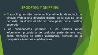 SPOOFING Y SNIFFING
 El spoofing también puede implicar el hecho de redirigir un
vínculo Web a una dirección distinta de la que se tenía
pensada, en donde el sitio se hace pasar por el destino
esperado.
 Los husmeadores permiten a los hackers robar
información propietaria de cualquier parte de una red,
como mensajes de correo electrónico, archivos de la
compañía e informes confidenciales.
 