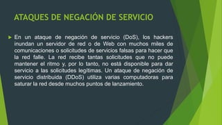 ATAQUES DE NEGACIÓN DE SERVICIO
 En un ataque de negación de servicio (DoS), los hackers
inundan un servidor de red o de Web con muchos miles de
comunicaciones o solicitudes de servicios falsas para hacer que
la red falle. La red recibe tantas solicitudes que no puede
mantener el ritmo y, por lo tanto, no está disponible para dar
servicio a las solicitudes legítimas. Un ataque de negación de
servicio distribuida (DDoS) utiliza varias computadoras para
saturar la red desde muchos puntos de lanzamiento.
 