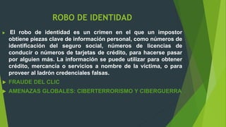 ROBO DE IDENTIDAD
 El robo de identidad es un crimen en el que un impostor
obtiene piezas clave de información personal, como números de
identificación del seguro social, números de licencias de
conducir o números de tarjetas de crédito, para hacerse pasar
por alguien más. La información se puede utilizar para obtener
crédito, mercancía o servicios a nombre de la víctima, o para
proveer al ladrón credenciales falsas.
 FRAUDE DEL CLIC
 AMENAZAS GLOBALES: CIBERTERRORISMO Y CIBERGUERRA
 
