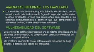 AMENAZAS INTERNAS: LOS EMPLEADO
 Los estudios han encontrado que la falta de conocimiento de los
usuarios es la principal causa de fugas de seguridad en las redes.
Muchos empleados olvidan sus contraseñas para acceder a los
sistemas computacionales o permiten que sus compañeros de
trabajo las utilicen, lo cual compromete al sistema.
VULNERABILIDAD DEL SOFTWARE
Los errores de software representan una constante amenaza para los
sistemas de información, ya que provocan pérdidas incontables en
cuanto a la productividad.
Un problema importante con el software es la presencia de bugs
ocultos, o defectos de código del programa.
 