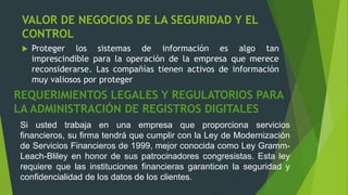 VALOR DE NEGOCIOS DE LA SEGURIDAD Y EL
CONTROL
 Proteger los sistemas de información es algo tan
imprescindible para la operación de la empresa que merece
reconsiderarse. Las compañías tienen activos de información
muy valiosos por proteger
REQUERIMIENTOS LEGALES Y REGULATORIOS PARA
LA ADMINISTRACIÓN DE REGISTROS DIGITALES
Si usted trabaja en una empresa que proporciona servicios
financieros, su firma tendrá que cumplir con la Ley de Modernización
de Servicios Financieros de 1999, mejor conocida como Ley Gramm-
Leach-Bliley en honor de sus patrocinadores congresistas. Esta ley
requiere que las instituciones financieras garanticen la seguridad y
confidencialidad de los datos de los clientes.
 