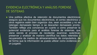 EVIDENCIA ELECTRÓNICA Y ANÁLISIS FORENSE
DE SISTEMAS
 Una política efectiva de retención de documentos electrónicos
asegura que los documentos electrónicos, el correo electrónico y
otros registros estén bien organiza- dos, sean accesibles y no se
retengan demasiado tiempo ni se descarten demasiado pronto.
También refleja una conciencia en cuanto a cómo preservar la
potencial evidencia para el análisis forense de sistemas, que
viene siendo el proceso de recolectar, examinar, autenticar,
preservar y analizar de manera científica los datos retenidos o
recuperados de medios de almacenamiento de computadora, de
tal forma que la información se pueda utilizar como evidencia en
un juzgado.
 