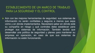 ESTABLECIMIENTO DE UN MARCO DE TRABAJO
PARA LA SEGURIDAD Y EL CONTROL
 Aún con las mejores herramientas de seguridad, sus sistemas de
información no serán confiables y seguros a menos que sepa
cómo y en dónde implementarlos. Necesitará saber en dónde está
su compañía en riesgo y qué controles debe establecer para
proteger sus sistemas de información. También tendrá que
desarrollar una política de seguridad y planes para mantener su
empresa en operación, en caso de que sus sistemas de
información no estén funcionando.
 