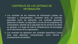 CONTROLES DE LOS SISTEMAS DE
INFORMACIÓN
 Los controles de los sistemas de información pueden ser
manuales y automatizados; consisten tanto de controles
generales como de aplicación. Los controles generales
gobiernan el diseño, la seguridad y el uso de los programas de
computadora, además de la seguridad de los archivos de datos
en general, a lo largo de toda la infraestructura de tecnología
de la información de la organización
 Los controles de aplicación son controles específicos únicos
para cada aplicación computarizada, como nómina o
procesamiento de pedidos.
 