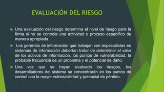 EVALUACIÓN DEL RIESGO
 Una evaluación del riesgo determina el nivel de riesgo para la
firma si no se controla una actividad o proceso específico de
manera apropiada.
 Los gerentes de información que trabajan con especialistas en
sistemas de información deberían tratar de determinar el valor
de los activos de información, los puntos de vulnerabilidad, la
probable frecuencia de un problema y el potencial de daño.
 Una vez que se hayan evaluado los riesgos, los
desarrolladores del sistema se concentrarán en los puntos de
control con la mayor vulnerabilidad y potencial de pérdida.
 