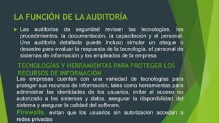 LA FUNCIÓN DE LA AUDITORÍA
 Las auditorías de seguridad revisan las tecnologías, los
procedimientos, la documentación, la capacitación y el personal.
Una auditoría detallada puede incluso simular un ataque o
desastre para evaluar la respuesta de la tecnología, el personal de
sistemas de información y los empleados de la empresa.
TECNOLOGÍAS Y HERRAMIENTAS PARA PROTEGER LOS
RECURSOS DE INFORMACIÓN
Las empresas cuentan con una variedad de tecnologías para
proteger sus recursos de información, tales como herramientas para
administrar las identidades de los usuarios, evitar el acceso no
autorizado a los sistemas y datos, asegurar la disponibilidad del
sistema y asegurar la calidad del software.
Firewalls. evitan que los usuarios sin autorización accedan a
redes privadas
 