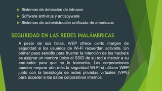 SEGURIDAD EN LAS REDES INALÁMBRICAS
 Sistemas de detección de intrusos
 Software antivirus y antispyware
 Sistemas de administración unificada de amenazas
A pesar de sus fallas, WEP ofrece cierto margen de
seguridad si los usuarios de Wi-Fi recuerdan activarla. Un
primer paso sencillo para frustrar la intención de los hackers
es asignar un nombre único al SSID de su red e instruir a su
enrutador para que no lo transmita. Las corporaciones
pueden mejorar aún más la seguridad Wi-Fi si utilizan WEP
junto con la tecnología de redes privadas virtuales (VPN)
para acceder a los datos corporativos internos.
 