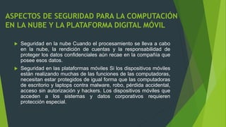 ASPECTOS DE SEGURIDAD PARA LA COMPUTACIÓN
EN LA NUBE Y LA PLATAFORMA DIGITAL MÓVIL
 Seguridad en la nube Cuando el procesamiento se lleva a cabo
en la nube, la rendición de cuentas y la responsabilidad de
proteger los datos confidenciales aún recae en la compañía que
posee esos datos.
 Seguridad en las plataformas móviles Si los dispositivos móviles
están realizando muchas de las funciones de las computadoras,
necesitan estar protegidos de igual forma que las computadoras
de escritorio y laptops contra malware, robo, pérdida accidental,
acceso sin autorización y hackers. Los dispositivos móviles que
acceden a los sistemas y datos corporativos requieren
protección especial.
 