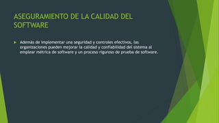 ASEGURAMIENTO DE LA CALIDAD DEL
SOFTWARE
 Además de implementar una seguridad y controles efectivos, las
organizaciones pueden mejorar la calidad y confiabilidad del sistema al
emplear métrica de software y un proceso riguroso de prueba de software.
 
