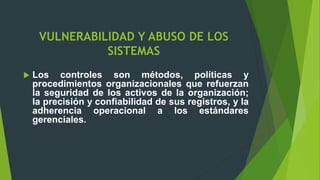 VULNERABILIDAD Y ABUSO DE LOS
SISTEMAS
 Los controles son métodos, políticas y
procedimientos organizacionales que refuerzan
la seguridad de los activos de la organización;
la precisión y confiabilidad de sus registros, y la
adherencia operacional a los estándares
gerenciales.
 