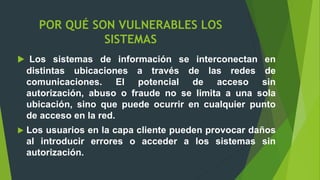  Los sistemas de información se interconectan en
distintas ubicaciones a través de las redes de
comunicaciones. El potencial de acceso sin
autorización, abuso o fraude no se limita a una sola
ubicación, sino que puede ocurrir en cualquier punto
de acceso en la red.
 Los usuarios en la capa cliente pueden provocar daños
al introducir errores o acceder a los sistemas sin
autorización.
POR QUÉ SON VULNERABLES LOS
SISTEMAS
 