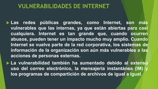 VULNERABILIDADES DE INTERNET
 Las redes públicas grandes, como Internet, son más
vulnerables que las internas, ya que están abiertas para casi
cualquiera. Internet es tan grande que, cuando ocurren
abusos, pueden tener un impacto mucho muy amplio. Cuando
Internet se vuelve parte de la red corporativa, los sistemas de
información de la organización son aún más vulnerables a las
acciones de personas externas.
 La vulnerabilidad también ha aumentado debido al extenso
uso del correo electrónico, la mensajería instantánea (IM) y
los programas de compartición de archivos de igual a igual.
 