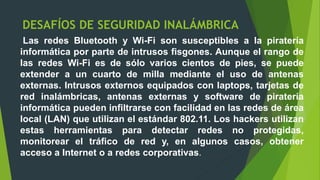 DESAFÍOS DE SEGURIDAD INALÁMBRICA
Las redes Bluetooth y Wi-Fi son susceptibles a la piratería
informática por parte de intrusos fisgones. Aunque el rango de
las redes Wi-Fi es de sólo varios cientos de pies, se puede
extender a un cuarto de milla mediante el uso de antenas
externas. Intrusos externos equipados con laptops, tarjetas de
red inalámbricas, antenas externas y software de piratería
informática pueden infiltrarse con facilidad en las redes de área
local (LAN) que utilizan el estándar 802.11. Los hackers utilizan
estas herramientas para detectar redes no protegidas,
monitorear el tráfico de red y, en algunos casos, obtener
acceso a Internet o a redes corporativas.
 
