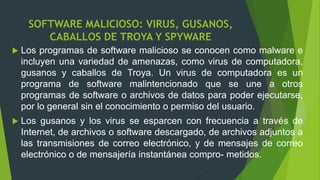 SOFTWARE MALICIOSO: VIRUS, GUSANOS,
CABALLOS DE TROYA Y SPYWARE
 Los programas de software malicioso se conocen como malware e
incluyen una variedad de amenazas, como virus de computadora,
gusanos y caballos de Troya. Un virus de computadora es un
programa de software malintencionado que se une a otros
programas de software o archivos de datos para poder ejecutarse,
por lo general sin el conocimiento o permiso del usuario.
 Los gusanos y los virus se esparcen con frecuencia a través de
Internet, de archivos o software descargado, de archivos adjuntos a
las transmisiones de correo electrónico, y de mensajes de correo
electrónico o de mensajería instantánea compro- metidos.
 