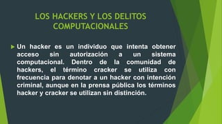 LOS HACKERS Y LOS DELITOS
COMPUTACIONALES
 Un hacker es un individuo que intenta obtener
acceso sin autorización a un sistema
computacional. Dentro de la comunidad de
hackers, el término cracker se utiliza con
frecuencia para denotar a un hacker con intención
criminal, aunque en la prensa pública los términos
hacker y cracker se utilizan sin distinción.
 