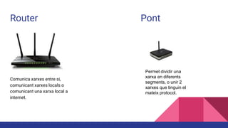 Router Pont
Comunica xarxes entre si,
comunicant xarxes locals o
comunicant una xarxa local a
internet.
Permet dividir una
xarxa en diferents
segments, o unir 2
xarxes que tinguin el
mateix protocol.
 