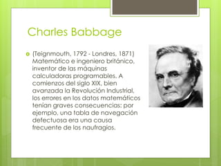 Charles Babbage
 (Teignmouth, 1792 - Londres, 1871)
Matemático e ingeniero británico,
inventor de las máquinas
calculadoras programables. A
comienzos del siglo XIX, bien
avanzada la Revolución Industrial,
los errores en los datos matemáticos
tenían graves consecuencias: por
ejemplo, una tabla de navegación
defectuosa era una causa
frecuente de los naufragios.
 