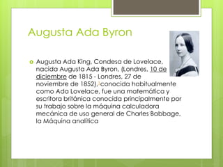 Augusta Ada Byron
 Augusta Ada King, Condesa de Lovelace,
nacida Augusta Ada Byron, (Londres, 10 de
diciembre de 1815 - Londres, 27 de
noviembre de 1852),1conocida habitualmente
como Ada Lovelace, fue una matemática y
escritora británica conocida principalmente por
su trabajo sobre la máquina calculadora
mecánica de uso general de Charles Babbage,
la Máquina analítica
 
