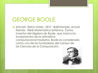 GEORGE BOOLE
 (Lincoln, Reino Unido, 1815 - Ballintemple, actual
Irlanda, 1864) Matemático británico. Como
inventor del álgebra de Boole, que marca los
fundamentos de la aritmética
computacional moderna, Boole es considerado
como uno de los fundadores del campo de
las Ciencias de la Computación.
 