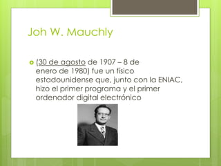 Joh W. Mauchly
 (30 de agosto de 1907 – 8 de
enero de 1980) fue un físico
estadounidense que, junto con la ENIAC,
hizo el primer programa y el primer
ordenador digital electrónico
 