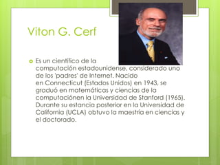 Viton G. Cerf
 Es un científico de la
computación estadounidense, considerado uno
de los 'padres' de Internet. Nacido
en Connecticut (Estados Unidos) en 1943, se
graduó en matemáticas y ciencias de la
computaciónen la Universidad de Stanford (1965).
Durante su estancia posterior en la Universidad de
California (UCLA) obtuvo la maestría en ciencias y
el doctorado.
 
