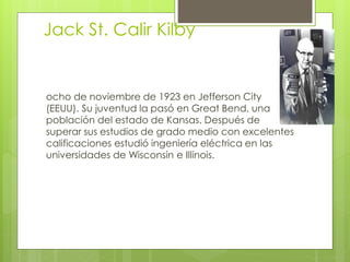 Jack St. Calir Kilby
ocho de noviembre de 1923 en Jefferson City
(EEUU). Su juventud la pasó en Great Bend, una
población del estado de Kansas. Después de
superar sus estudios de grado medio con excelentes
calificaciones estudió ingeniería eléctrica en las
universidades de Wisconsin e Illinois.
 