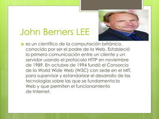 John Berners LEE
 es un científico de la computación británico,
conocido por ser el padre de la Web. Estableció
la primera comunicación entre un cliente y un
servidor usando el protocolo HTTP en noviembre
de 1989. En octubre de 1994 fundó el Consorcio
de la World Wide Web (W3C) con sede en el MIT,
para supervisar y estandarizar el desarrollo de las
tecnologías sobre las que se fundamenta la
Web y que permiten el funcionamiento
de Internet.
 