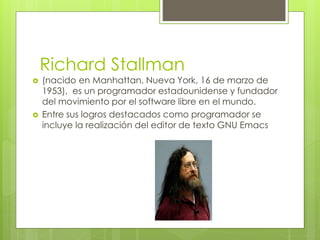 Richard Stallman
 (nacido en Manhattan, Nueva York, 16 de marzo de
1953), es un programador estadounidense y fundador
del movimiento por el software libre en el mundo.
 Entre sus logros destacados como programador se
incluye la realización del editor de texto GNU Emacs
 
