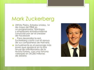 Mark Zuckerberg
 (White Plains, Estados Unidos, 14
de mayo de1984) es
un programador, filántropo
y empresario estadounidense
conocido por ser el creador
de Facebook
 . Para desarrollar la red,
Zuckerberg contó con el apoyo
de sus compañeros de Harvard.
 Actualmente es el personaje más
joven que aparece en la lista
anual de milmillonarios de la
revista Forbes, con una fortuna
valorada en 34.200 millones
de dólares
 