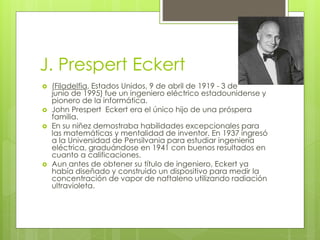 J. Prespert Eckert
 (Filadelfia, Estados Unidos, 9 de abril de 1919 - 3 de
junio de 1995) fue un ingeniero eléctrico estadounidense y
pionero de la informática.
 John Prespert Eckert era el único hijo de una próspera
familia.
 En su niñez demostraba habilidades excepcionales para
las matemáticas y mentalidad de inventor. En 1937 ingresó
a la Universidad de Pensilvania para estudiar ingeniería
eléctrica, graduándose en 1941 con buenos resultados en
cuanto a calificaciones.
 Aun antes de obtener su título de ingeniero, Eckert ya
había diseñado y construido un dispositivo para medir la
concentración de vapor de naftaleno utilizando radiación
ultravioleta.
 