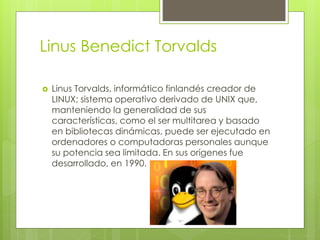 Linus Benedict Torvalds
 Linus Torvalds, informático finlandés creador de
LINUX; sistema operativo derivado de UNIX que,
manteniendo la generalidad de sus
características, como el ser multitarea y basado
en bibliotecas dinámicas, puede ser ejecutado en
ordenadores o computadoras personales aunque
su potencia sea limitada. En sus orígenes fue
desarrollado, en 1990.
 