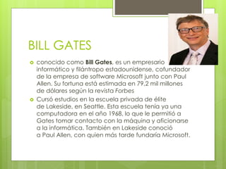 BILL GATES
 conocido como Bill Gates, es un empresario
informático y filántropo estadounidense, cofundador
de la empresa de software Microsoft junto con Paul
Allen. Su fortuna está estimada en 79,2 mil millones
de dólares según la revista Forbes
 Cursó estudios en la escuela privada de élite
de Lakeside, en Seattle. Esta escuela tenía ya una
computadora en el año 1968, lo que le permitió a
Gates tomar contacto con la máquina y aficionarse
a la informática. También en Lakeside conoció
a Paul Allen, con quien más tarde fundaría Microsoft.
 
