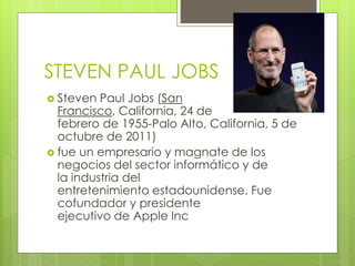 STEVEN PAUL JOBS
 Steven Paul Jobs (San
Francisco, California, 24 de
febrero de 1955-Palo Alto, California, 5 de
octubre de 2011)
 fue un empresario y magnate de los
negocios del sector informático y de
la industria del
entretenimiento estadounidense. Fue
cofundador y presidente
ejecutivo de Apple Inc
 