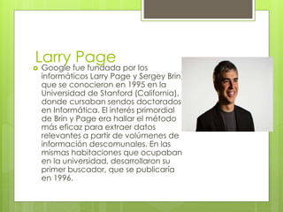 Larry Page
 Google fue fundada por los
informáticos Larry Page y Sergey Brin,
que se conocieron en 1995 en la
Universidad de Stanford (California),
donde cursaban sendos doctorados
en Informática. El interés primordial
de Brin y Page era hallar el método
más eficaz para extraer datos
relevantes a partir de volúmenes de
información descomunales. En las
mismas habitaciones que ocupaban
en la universidad, desarrollaron su
primer buscador, que se publicaría
en 1996.
 