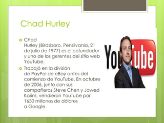 Chad Hurley
 Chad
Hurley (Birdsboro, Pensilvania, 21
de julio de 1977) es el cofundador
y uno de los gerentes del sitio web
YouTube.
 Trabajó en la división
de PayPal de eBay antes del
comienzo de YouTube. En octubre
de 2006, junto con sus
compañeros Steve Chen y Jawed
Karim, vendieron YouTube por
1650 millones de dólares
a Google.
 